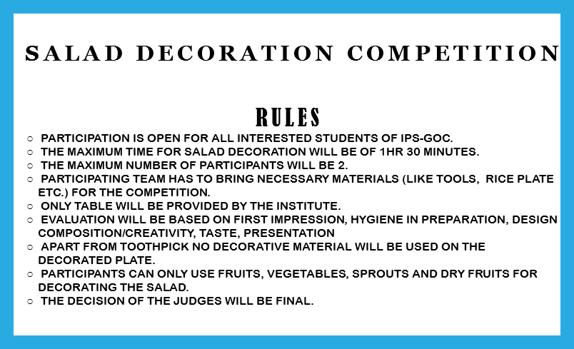  Salad decoration Competition RULES Participation is open for all interested students of IPS-GOC. The Maximum time for salad decoration will be of 1Hr 30 minutes. The maximum number of participants will be 2. Participating team has to bring necessary materials (like tools, rice plate etc.) for the competition. Only Table will be provided by the institute. Evaluation will be based on First impression, Hygiene in preparation, Design composition/creativity, Taste, Presentation Apart from toothpick no decorative material will be used on the decorated plate. Participants can only use Fruits, Vegetables, Sprouts and Dry fruits for decorating the salad. The decision of the judges will be final. 