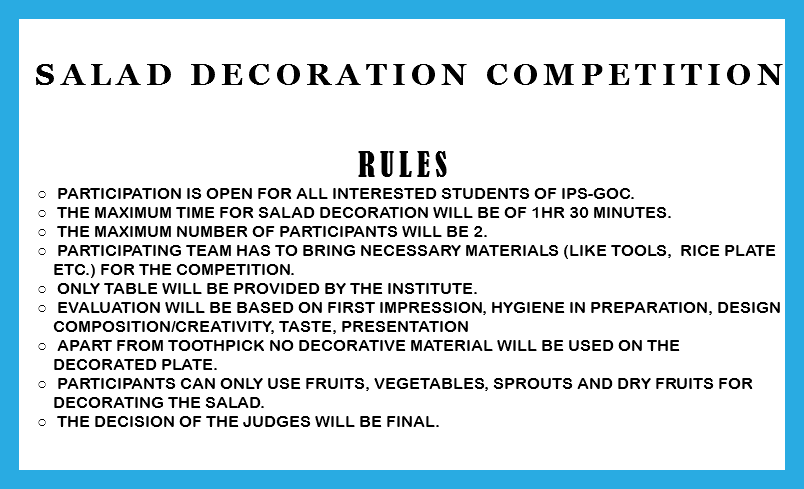 &nbsp;Salad decoration Competition RULES Participation is open for all interested students of IPS-GOC. The Maximum time for salad decoration will be of 1Hr 30 minutes. The maximum number of participants will be 2. Participating team has to bring necessary materials (like tools, rice plate etc.) for the competition. Only Table will be provided by the institute. Evaluation will be based on First impression, Hygiene in preparation, Design composition/creativity, Taste, Presentation Apart from toothpick no decorative material will be used on the decorated plate. Participants can only use Fruits, Vegetables, Sprouts and Dry fruits for decorating the salad. The decision of the judges will be final. 
