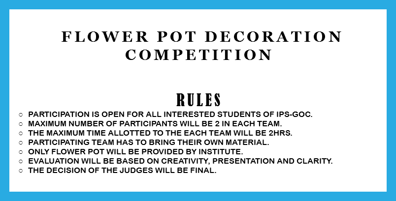  Flower Pot decoration competition RULES Participation is open for all interested students of IPS-GOC. Maximum number of participants will be 2 in each team. The Maximum time allotted to the each team will be 2hrs. Participating team has to bring their own material. Only flower pot will be provided by institute. Evaluation will be based on creativity, presentation and clarity. The decision of the judges will be final. 