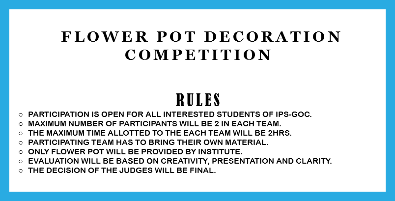 &nbsp;Flower Pot decoration competition RULES Participation is open for all interested students of IPS-GOC. Maximum number of participants will be 2 in each team. The Maximum time allotted to the each team will be 2hrs. Participating team has to bring their own material. Only flower pot will be provided by institute. Evaluation will be based on creativity, presentation and clarity. The decision of the judges will be final. 