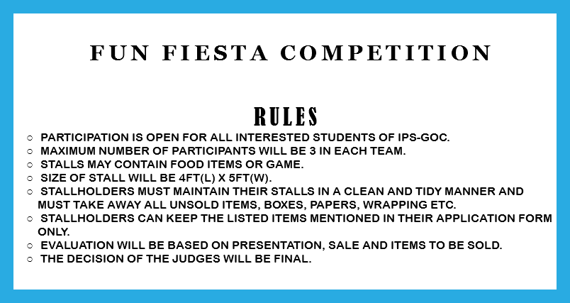  Fun Fiesta Competition RULES Participation is open for all interested students of IPS-GOC. Maximum number of participants will be 3 in each team. Stalls may contain food items or game. Size of stall will be 4ft(l) x 5ft(w). Stallholders must maintain their stalls in a clean and tidy manner and must take away all unsold items, boxes, papers, wrapping etc. Stallholders can keep the listed items mentioned in their application form only. Evaluation will be based on presentation, sale and items to be sold. The decision of the judges will be final. 