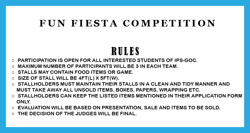 &nbsp;Fun Fiesta Competition RULES Participation is open for all interested students of IPS-GOC. Maximum number of participants will be 3 in each team. Stalls may contain food items or game. Size of stall will be 4ft(l) x 5ft(w). Stallholders must maintain their stalls in a clean and tidy manner and must take away all unsold items, boxes, papers, wrapping etc. Stallholders can keep the listed items mentioned in their application form only. Evaluation will be based on presentation, sale and items to be sold. The decision of the judges will be final. 