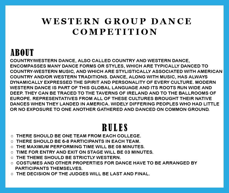  Western Group Dance Competition ABOUT Country/western dance, also called Country and Western dance, encompasses many dance forms or styles, which are typically danced to country-western music, and which are stylistically associated with American country and/or western traditions. Dance, along with music, has always dynamically expressed the spirit and personality of every culture. Modern western dance is part of this global language and its roots run wide and deep. They can be traced to the taverns of Ireland and to the ballrooms of Europe. Representatives from all of these cultures brought their native dances when they landed in America. Widely differing peoples who had little or no exposure to one another gathered and danced on common ground. RULES There should be one team from each college. There should be 6-8 participants in each team. The Maximum performing time will be 08 minutes. Time for entry and exit on stage will be 03 minutes. The theme should be strictly western. Costumes and other properties for dance have to be arranged by participants themselves. The decision of the judges will be last and final. 