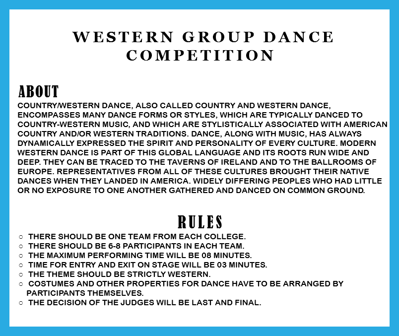 &nbsp;Western Group Dance Competition ABOUT Country/western dance, also called Country and Western dance, encompasses many dance forms or styles, which are typically danced to country-western music, and which are stylistically associated with American country and/or western traditions. Dance, along with music, has always dynamically expressed the spirit and personality of every culture. Modern western dance is part of this global language and its roots run wide and deep. They can be traced to the taverns of Ireland and to the ballrooms of Europe. Representatives from all of these cultures brought their native dances when they landed in America. Widely differing peoples who had little or no exposure to one another gathered and danced on common ground. RULES There should be one team from each college. There should be 6-8 participants in each team. The Maximum performing time will be 08 minutes. Time for entry and exit on stage will be 03 minutes. The theme should be strictly western. Costumes and other properties for dance have to be arranged by participants themselves. The decision of the judges will be last and final. 