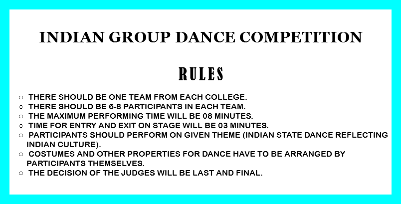 
Indian Group Dance competition RULEs There should be one team from each college. There should be 6-8 participants in each team. The Maximum performing time will be 08 minutes. Time for entry and exit on stage will be 03 minutes. Participants should perform on given theme (Indian state dance reflecting Indian culture). Costumes and other properties for dance have to be arranged by participants themselves. The decision of the judges will be last and final. 