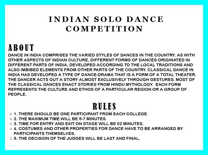&nbsp;Indian Solo Dance Competition ABOUT Dance in India comprises the varied styles of dances in the country. As with other aspects of Indian culture, different forms of dances originated in different parts of India, developed according to the local traditions and also imbibed elements from other parts of the country. Classical dance in India has developed a type of dance-drama that is a form of a total theater. The dancer acts out a story almost exclusively through gestures. Most of the classical dances enact stories from Hindu mythology. Each form represents the culture and ethos of a particular region or a group of people. RULEs
1. There should be one participant from each college.
2. The Maximum time will be 5-7 minutes.
3. Time for entry and exit on stage will be 02 minutes.
4. Costumes and other properties for dance have to be arranged by participants themselves.
5. The decision of the judges will be last and final. 