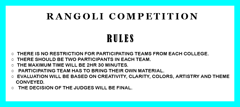  Rangoli Competition RULES There is no restriction for participating teams from each college. There should be two participants in each team. The Maximum time will be 2Hr 30 minutes. Participating team has to bring their own material. Evaluation will be based on creativity, clarity, colors, artistry and theme conveyed. The decision of the judges will be final. 