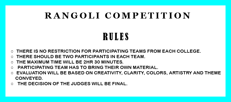 &nbsp;Rangoli Competition RULES There is no restriction for participating teams from each college. There should be two participants in each team. The Maximum time will be 2Hr 30 minutes. Participating team has to bring their own material. Evaluation will be based on creativity, clarity, colors, artistry and theme conveyed. The decision of the judges will be final. 