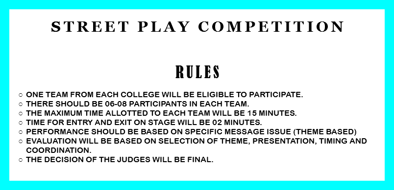 
Street Play competition RULES One team from each college will be eligible to participate.
There should be 06-08 participants in each team.
The Maximum time allotted to each team will be 15 minutes.
Time for entry and exit on stage will be 02 minutes.
Performance should be based on specific message issue (Theme based)
Evaluation will be based on selection of theme, presentation, timing and coordination. The decision of the judges will be final. 