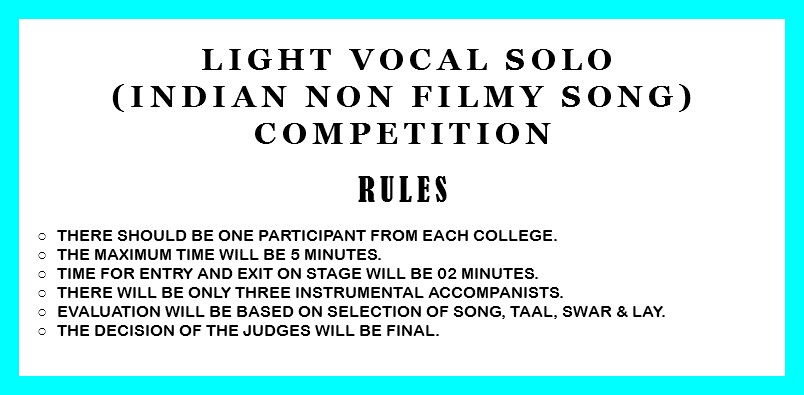  Light Vocal Solo (Indian non filmy song) Competition RULES There should be one participant from each college. The Maximum time will be 5 minutes. Time for entry and exit on stage will be 02 minutes. There will be only three instrumental accompanists. Evaluation will be based on selection of song, taal, swar & lay. The decision of the judges will be final. 