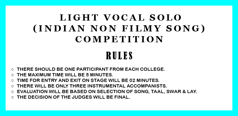 &nbsp;Light Vocal Solo (Indian non filmy song) Competition RULES There should be one participant from each college. The Maximum time will be 5 minutes. Time for entry and exit on stage will be 02 minutes. There will be only three instrumental accompanists. Evaluation will be based on selection of song, taal, swar & lay. The decision of the judges will be final. 