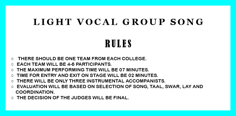 
light vocal GROUP SONG RULES There should be one team from each college. Each team will be 4-6 participants. The Maximum performing time will be 07 minutes. Time for entry and exit on stage will be 02 minutes. There will be only three instrumental accompanists. Evaluation will be based on selection of song, taal, swar, lay and coordination. The decision of the judges will be final. 