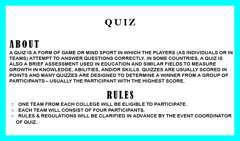 
QUIZ ABOUT A quiz is a form of game or mind sport in which the players (as individuals or in teams) attempt to answer questions correctly. In some countries, a quiz is also a brief assessment used in education and similar fields to measure growth in knowledge, abilities, and/or skills. Quizzes are usually scored in points and many quizzes are designed to determine a winner from a group of participants – usually the participant with the highest score. RULES One team from each college will be eligible to participate. Each team will consist of four participants. Rules & regulations will be clarified in advance by the event coordinator of quiz. 