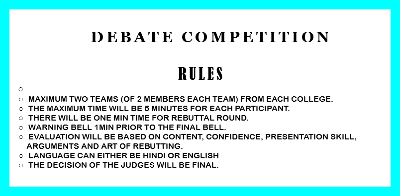  Debate Competition RULES Maximum two teams (of 2 members each team) from each college. The Maximum time will be 5 minutes for each participant. There will be one min time for rebuttal round. Warning bell 1min prior to the final bell. Evaluation will be based on content, confidence, presentation skill, arguments and art of rebutting. Language can either be Hindi or English The decision of the judges will be final. 