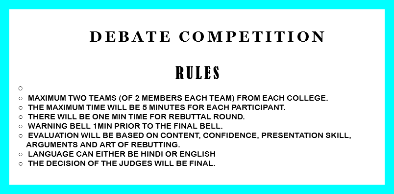 &nbsp;Debate Competition RULES Maximum two teams (of 2 members each team) from each college. The Maximum time will be 5 minutes for each participant. There will be one min time for rebuttal round. Warning bell 1min prior to the final bell. Evaluation will be based on content, confidence, presentation skill, arguments and art of rebutting. Language can either be Hindi or English The decision of the judges will be final. 