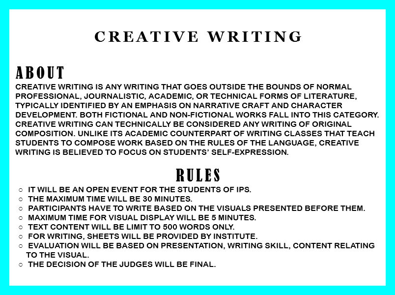 
CREATIVE WRITING ABOUT Creative writing is any writing that goes outside the bounds of normal professional, journalistic, academic, or technical forms of literature, typically identified by an emphasis on narrative craft and character development. Both fictional and non-fictional works fall into this category. Creative writing can technically be considered any writing of original composition. Unlike its academic counterpart of writing classes that teach students to compose work based on the rules of the language, creative writing is believed to focus on students’ self-expression. RULES It will be an open event for the students of IPS. The Maximum time will be 30 minutes. Participants have to write based on the visuals presented before them. Maximum time for visual display will be 5 minutes. Text content will be limit to 500 words only. For writing, sheets will be provided by institute. Evaluation will be based on presentation, writing skill, content relating to the visual. The decision of the judges will be final. 